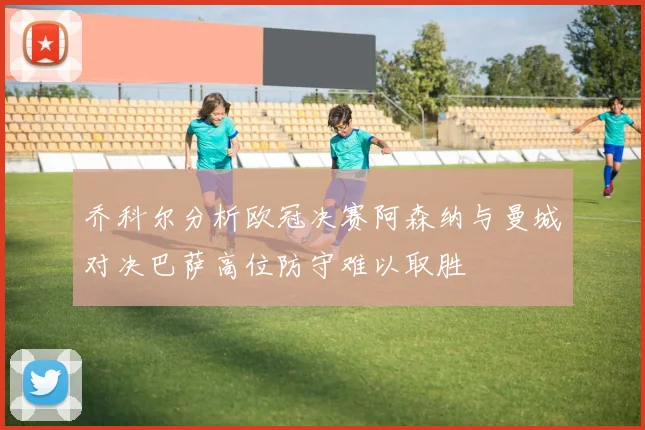 乔科尔分析欧冠决赛阿森纳与曼城对决巴萨高位防守难以取胜