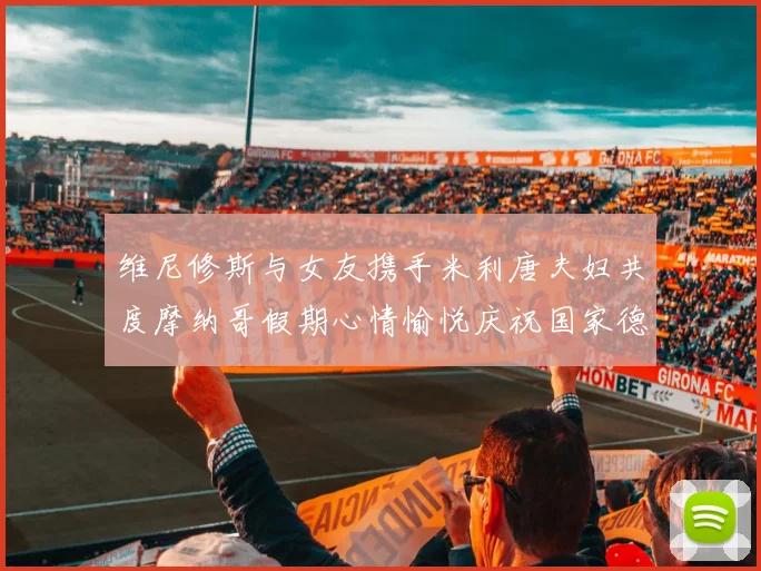维尼修斯与女友携手米利唐夫妇共度摩纳哥假期心情愉悦庆祝国家德比胜利