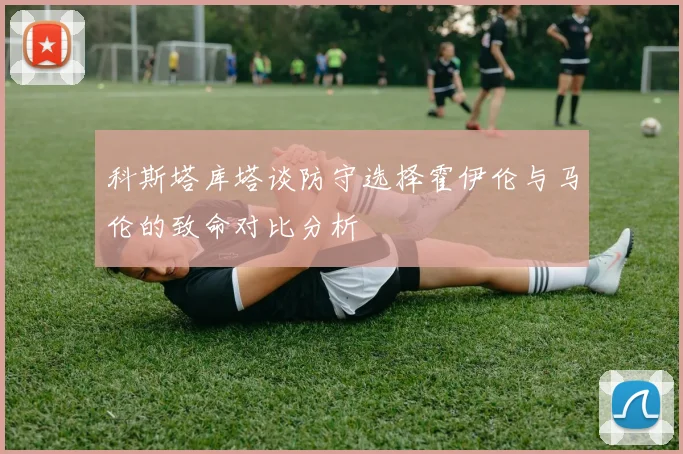 科斯塔库塔谈防守选择霍伊伦与马伦的致命对比分析