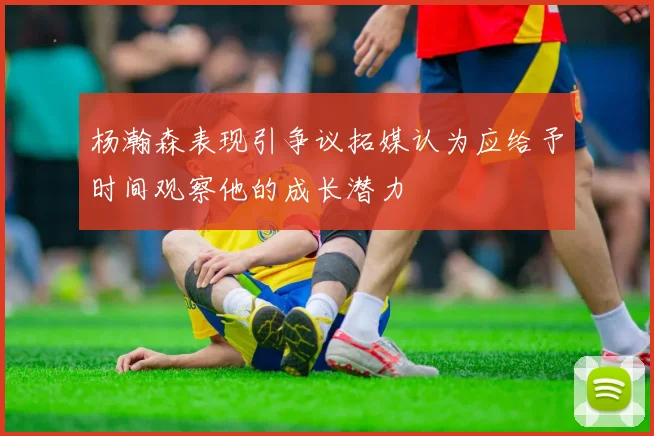 杨瀚森表现引争议拓媒认为应给予时间观察他的成长潜力
