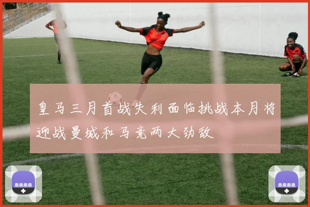 皇马三月首战失利面临挑战本月将迎战曼城和马竞两大劲敌