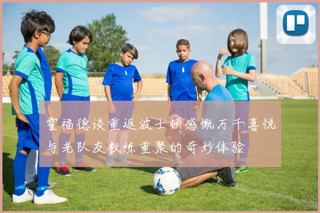 霍福德谈重返波士顿感慨万千喜悦与老队友教练重聚的奇妙体验