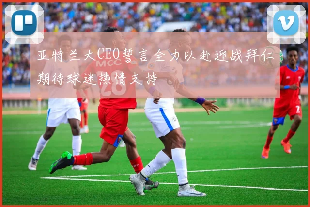 亚特兰大CEO誓言全力以赴迎战拜仁期待球迷热情支持