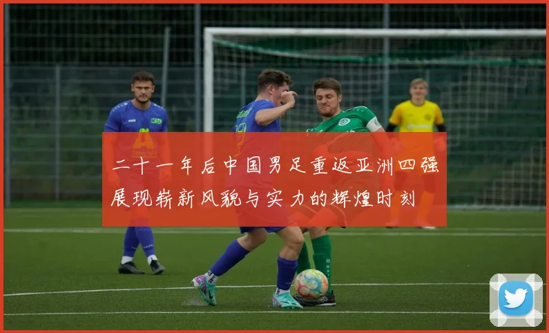 二十一年后中国男足重返亚洲四强展现崭新风貌与实力的辉煌时刻