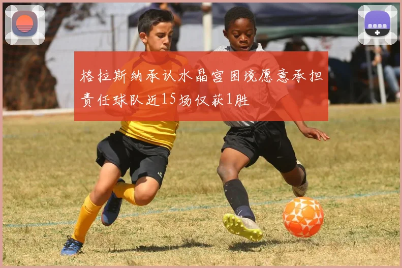 格拉斯纳承认水晶宫困境愿意承担责任球队近15场仅获1胜