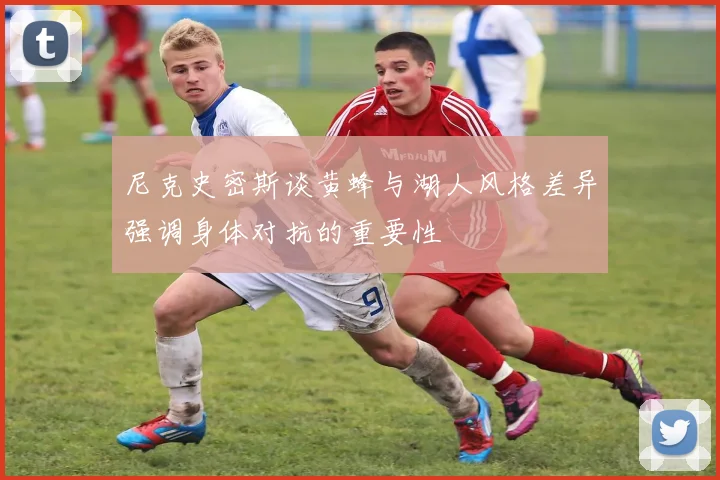 尼克史密斯谈黄蜂与湖人风格差异强调身体对抗的重要性