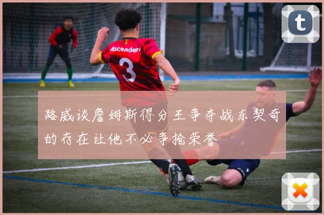 路威谈詹姆斯得分王争夺战东契奇的存在让他不必争抢荣誉
