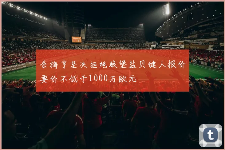 奈梅亨坚决拒绝狼堡盐贝健人报价要价不低于1000万欧元