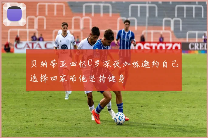 贝纳蒂亚回忆C罗深夜加练邀约自己选择回家而他坚持健身