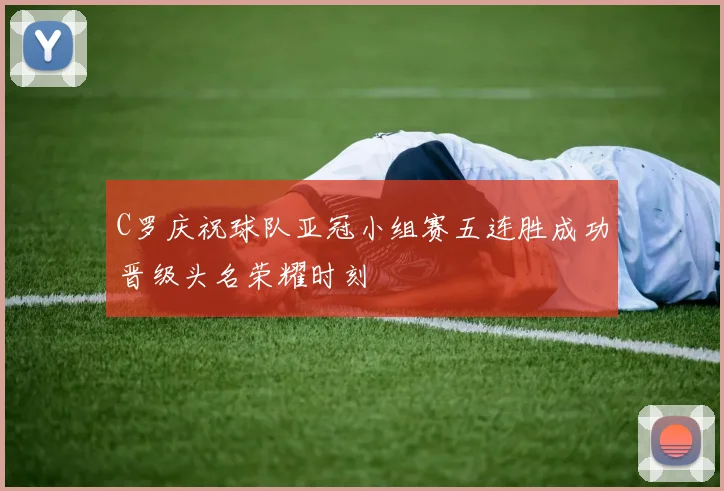 C罗庆祝球队亚冠小组赛五连胜成功晋级头名荣耀时刻