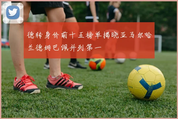 德转身价前十五榜单揭晓亚马尔哈兰德姆巴佩并列第一