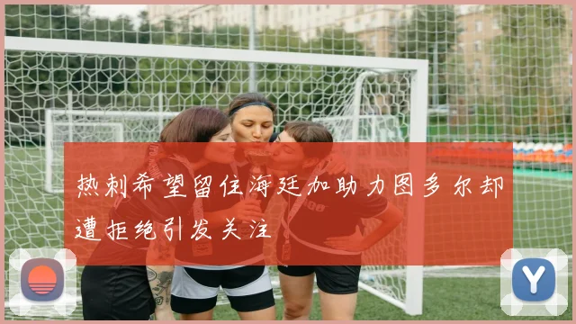 热刺希望留住海廷加助力图多尔却遭拒绝引发关注
