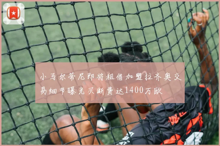 小马尔蒂尼即将租借加盟拉齐奥交易细节曝光买断费达1400万欧