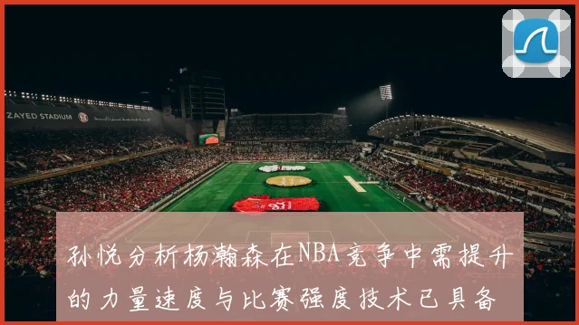 孙悦分析杨瀚森在NBA竞争中需提升的力量速度与比赛强度技术已具备