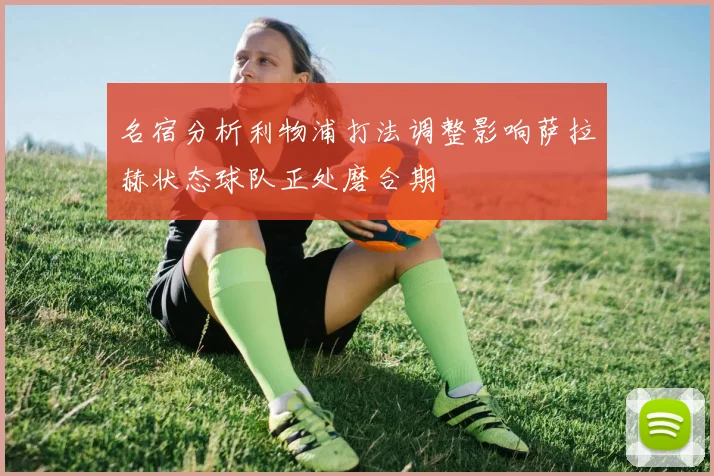 名宿分析利物浦打法调整影响萨拉赫状态球队正处磨合期