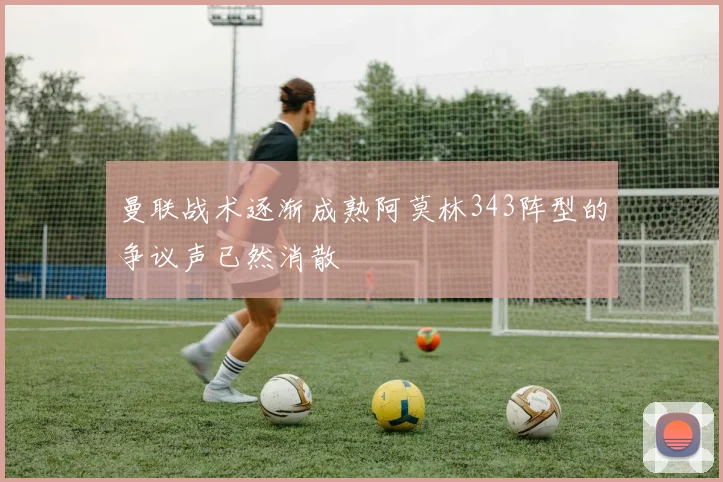 曼联战术逐渐成熟阿莫林343阵型的争议声已然消散