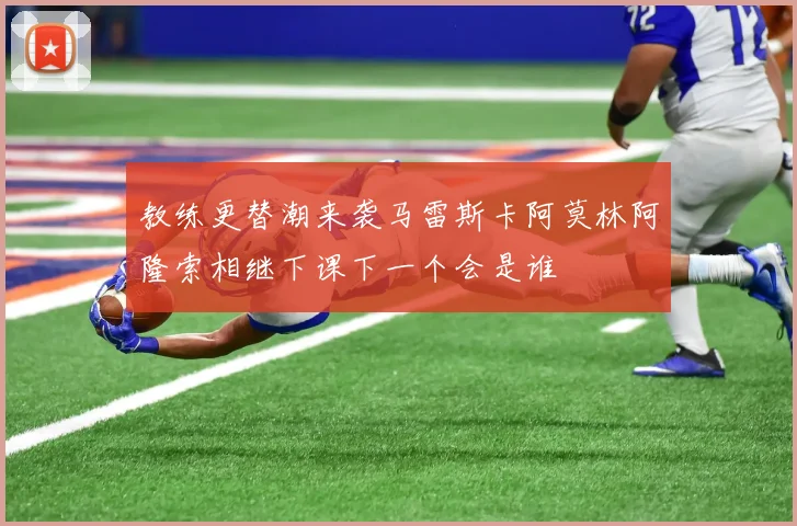 教练更替潮来袭马雷斯卡阿莫林阿隆索相继下课下一个会是谁