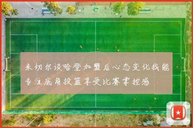米切尔谈哈登加盟后心态变化我能专注底角投篮享受比赛掌控感
