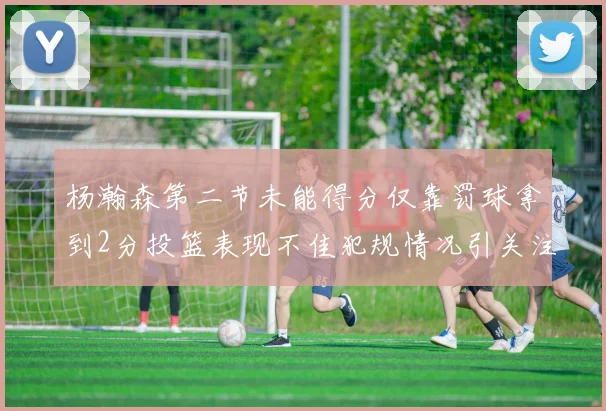 杨瀚森第二节未能得分仅靠罚球拿到2分投篮表现不佳犯规情况引关注