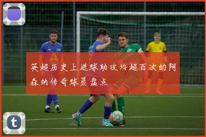 英超历史上进球助攻均超百次的阿森纳传奇球员盘点