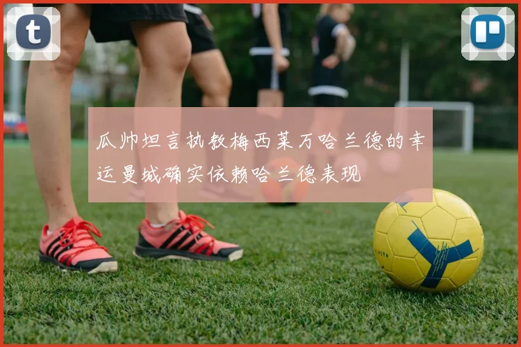 瓜帅坦言执教梅西莱万哈兰德的幸运曼城确实依赖哈兰德表现