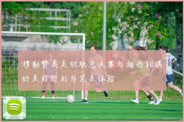 穆勒赞美美职联总决赛与梅西相遇的美好时刻与完美体验
