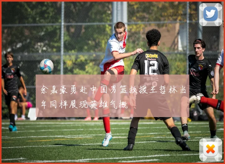 余嘉豪勇赴中国男篮救援王哲林当年同样展现英雄气概