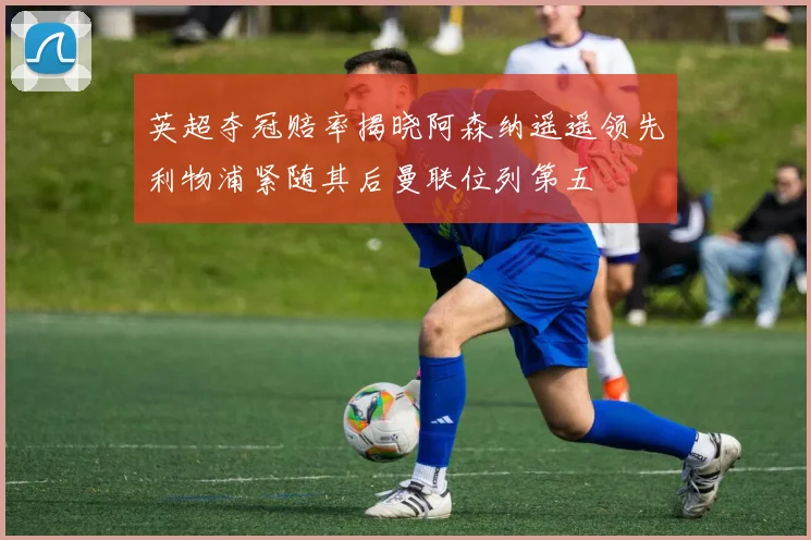 英超夺冠赔率揭晓阿森纳遥遥领先利物浦紧随其后曼联位列第五