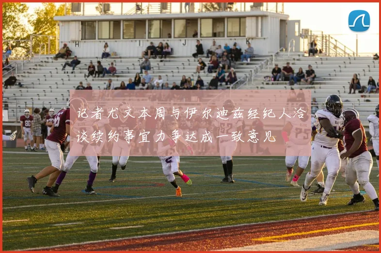 记者尤文本周与伊尔迪兹经纪人洽谈续约事宜力争达成一致意见