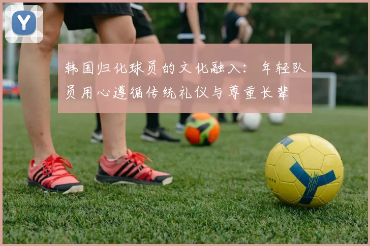 韩国归化球员的文化融入：年轻队员用心遵循传统礼仪与尊重长辈