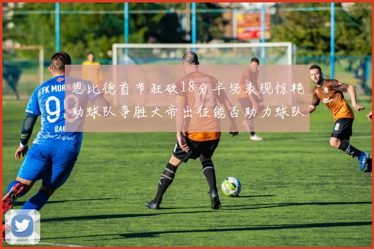 恩比德首节狂砍18分半场表现惊艳助球队争胜大帝出征能否助力球队逆袭