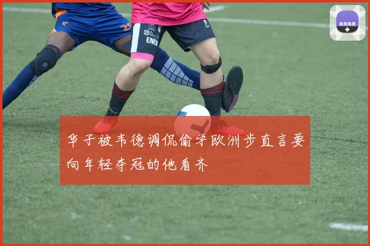 华子被韦德调侃偷学欧洲步直言要向年轻夺冠的他看齐