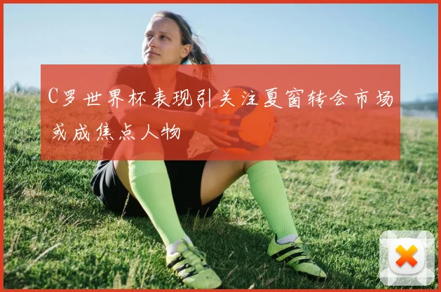 C罗世界杯表现引关注夏窗转会市场或成焦点人物