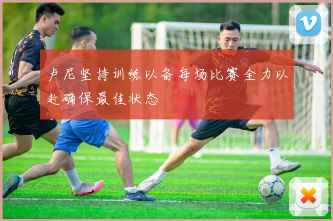 卢尼坚持训练以备每场比赛全力以赴确保最佳状态