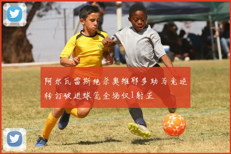 阿尔瓦雷斯绝杀奥维耶多助马竞逆转打破进球荒全场仅1射正