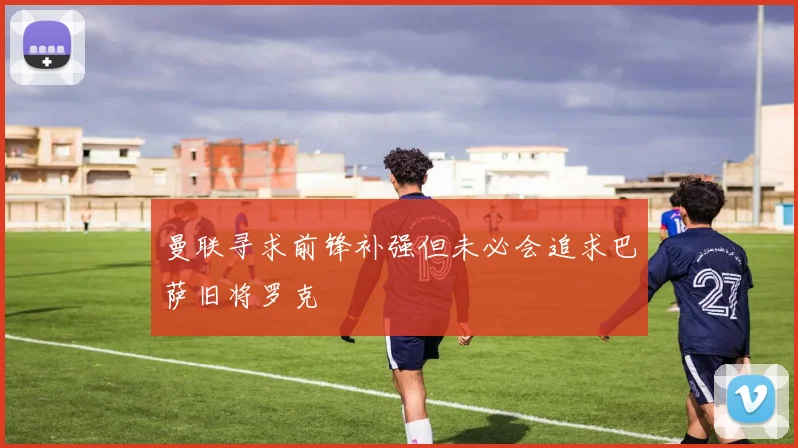 曼联寻求前锋补强但未必会追求巴萨旧将罗克