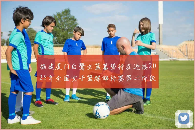 福建厦门白鹭女篮蓄势待发迎接2025年全国女子篮球锦标赛第二阶段挑战