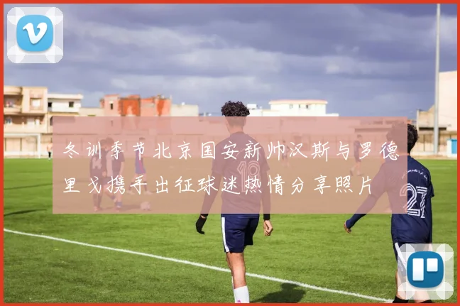 冬训季节北京国安新帅汉斯与罗德里戈携手出征球迷热情分享照片