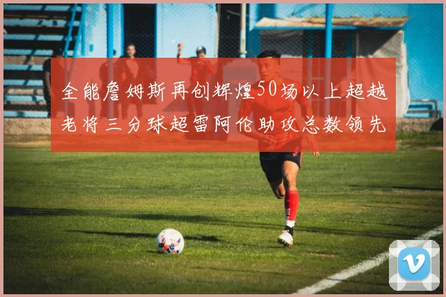 全能詹姆斯再创辉煌50场以上超越老将三分球超雷阿伦助攻总数领先隆多