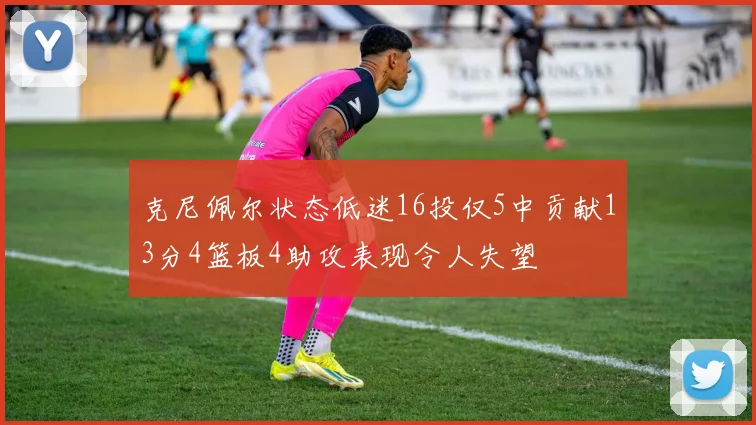 克尼佩尔状态低迷16投仅5中贡献13分4篮板4助攻表现令人失望