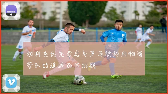 切利克优先考虑与罗马续约利物浦等队的追逐面临挑战