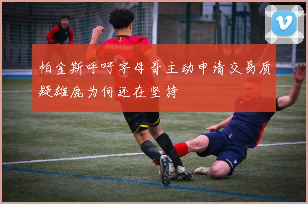 帕金斯呼吁字母哥主动申请交易质疑雄鹿为何还在坚持