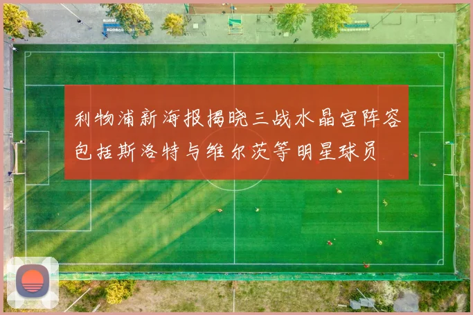 利物浦新海报揭晓三战水晶宫阵容包括斯洛特与维尔茨等明星球员
