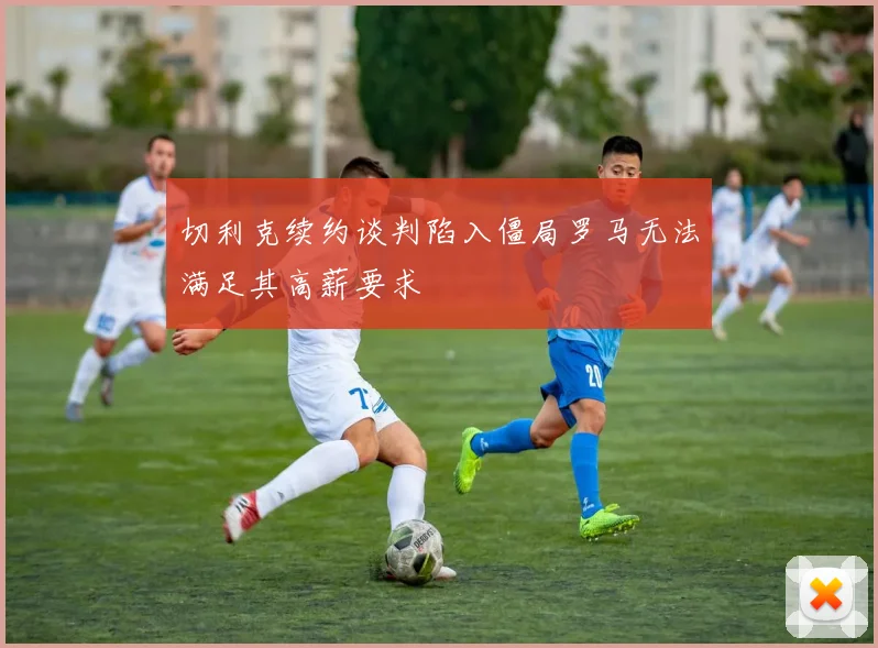 切利克续约谈判陷入僵局罗马无法满足其高薪要求