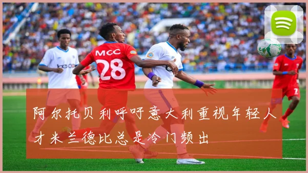 阿尔托贝利呼吁意大利重视年轻人才米兰德比总是冷门频出